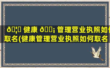 🦟 健康 🐡 管理营业执照如何取名(健康管理营业执照如何取名的)